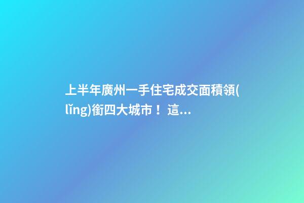 上半年廣州一手住宅成交面積領(lǐng)銜四大城市！這個(gè)區(qū)均價(jià)漲三成